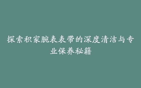 探索积家腕表表带的深度清洁与专业保养秘籍