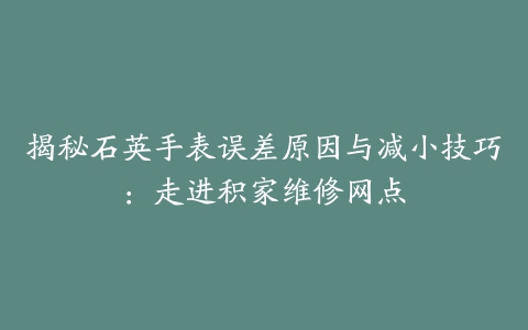 揭秘石英手表误差原因与减小技巧：走进积家维修网点