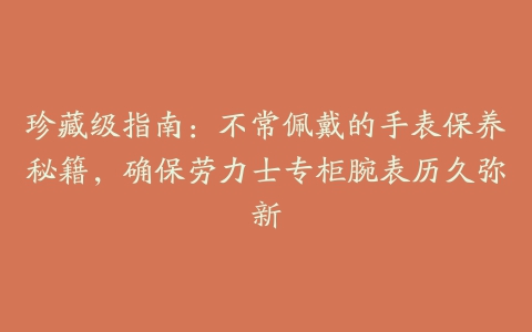 珍藏级指南：不常佩戴的手表保养秘籍，确保劳力士专柜腕表历久弥新