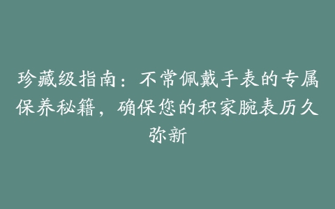 珍藏级指南：不常佩戴手表的专属保养秘籍，确保您的积家腕表历久弥新