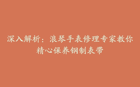 深入解析：浪琴手表修理专家教你精心保养钢制表带