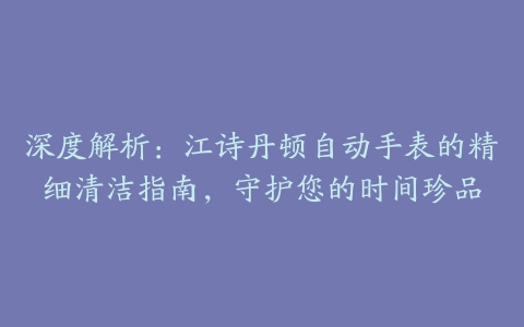 深度解析：江诗丹顿自动手表的精细清洁指南，守护您的时间珍品