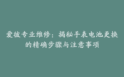 爱彼专业维修：揭秘手表电池更换的精确步骤与注意事项