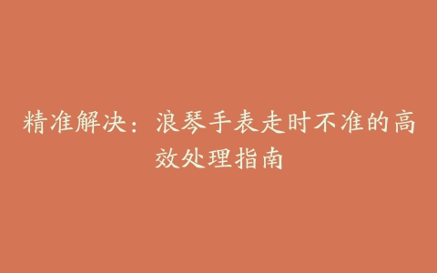 精准解决：浪琴手表走时不准的高效处理指南