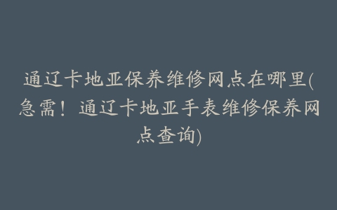 通辽卡地亚保养维修网点在哪里(急需！通辽卡地亚手表维修保养网点查询)