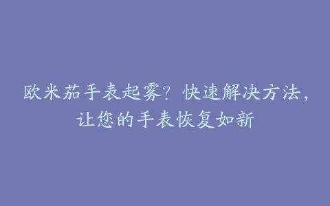 欧米茄手表起雾？快速解决方法，让您的手表恢复如新