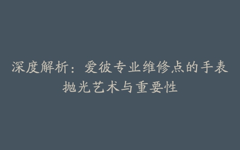 深度解析：爱彼专业维修点的手表抛光艺术与重要性