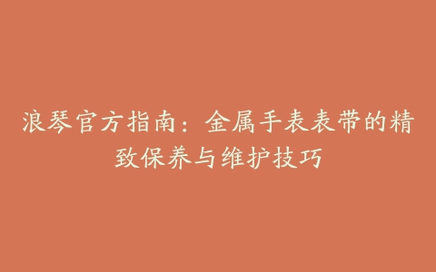 浪琴官方指南：金属手表表带的精致保养与维护技巧