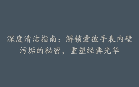 深度清洁指南：解锁爱彼手表内壁污垢的秘密，重塑经典光华