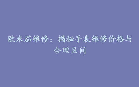 欧米茄维修：揭秘手表维修价格与合理区间