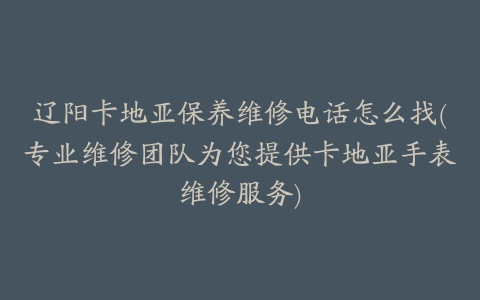 辽阳卡地亚保养维修电话怎么找(专业维修团队为您提供卡地亚手表维修服务)