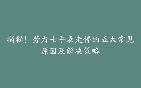 揭秘！劳力士手表走停的五大常见原因及解决策略