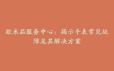 欧米茄服务中心：揭示手表常见故障及其解决方案