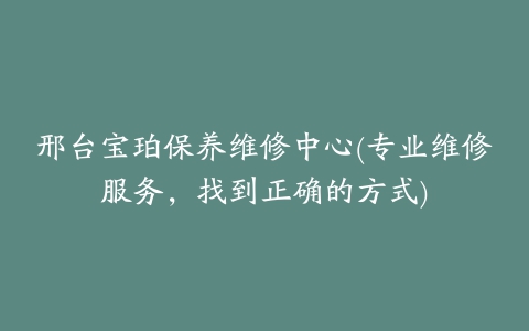 邢台宝珀保养维修中心(专业维修服务，找到正确的方式)