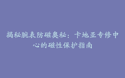 揭秘腕表防磁奥秘：卡地亚专修中心的磁性保护指南