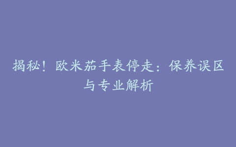 揭秘！欧米茄手表停走：保养误区与专业解析