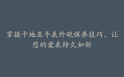 掌握卡地亚手表外观保养技巧，让您的爱表持久如新