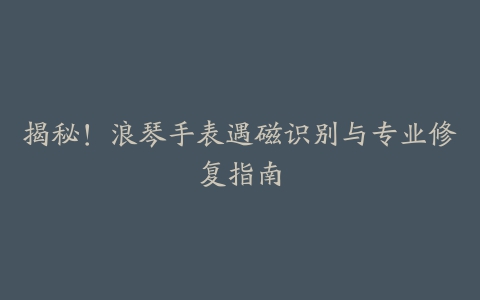 揭秘！浪琴手表遇磁识别与专业修复指南