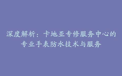 深度解析：卡地亚专修服务中心的专业手表防水技术与服务