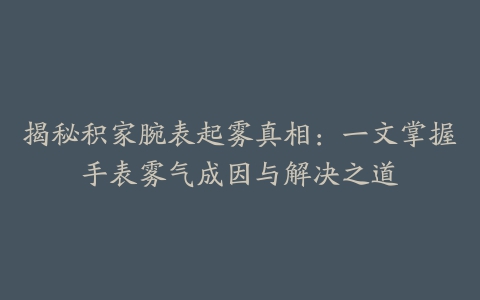 揭秘积家腕表起雾真相：一文掌握手表雾气成因与解决之道