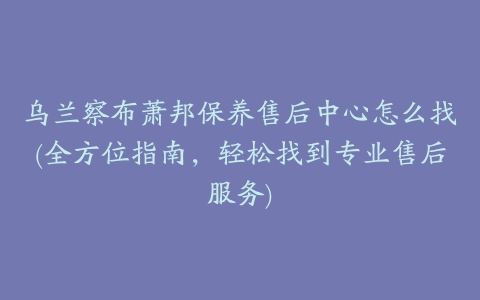 乌兰察布萧邦保养售后中心怎么找(全方位指南，轻松找到专业售后服务)