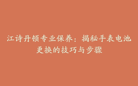 江诗丹顿专业保养：揭秘手表电池更换的技巧与步骤