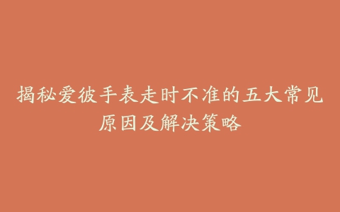 揭秘爱彼手表走时不准的五大常见原因及解决策略