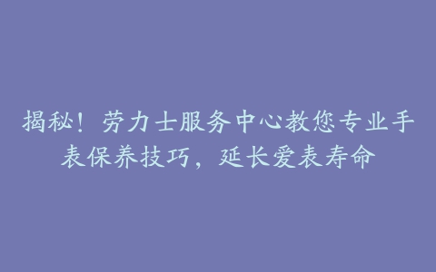 揭秘！劳力士服务中心教您专业手表保养技巧，延长爱表寿命