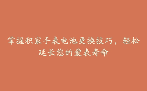 掌握积家手表电池更换技巧，轻松延长您的爱表寿命