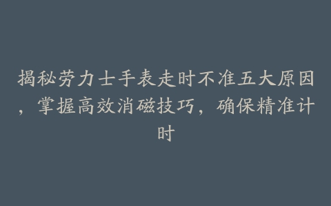 揭秘劳力士手表走时不准五大原因，掌握高效消磁技巧，确保精准计时