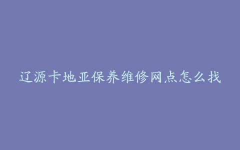 辽源卡地亚保养维修网点怎么找