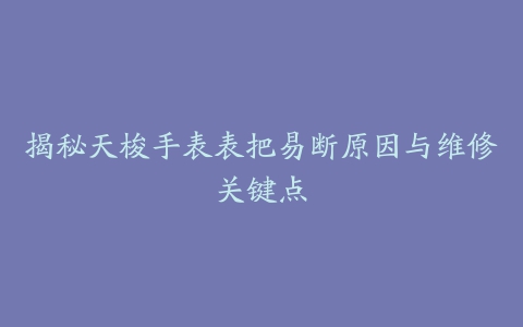 揭秘天梭手表表把易断原因与维修关键点