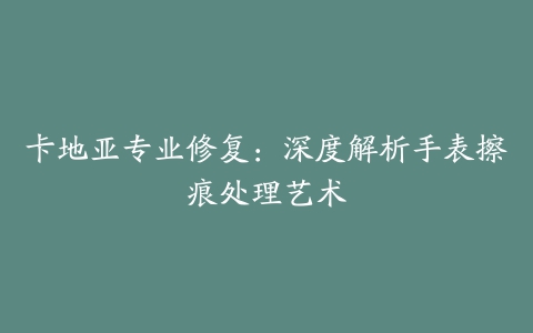 卡地亚专业修复：深度解析手表擦痕处理艺术