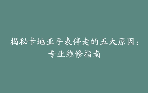 揭秘卡地亚手表停走的五大原因：专业维修指南