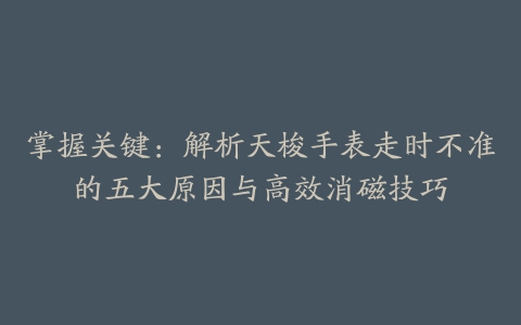 掌握关键：解析天梭手表走时不准的五大原因与高效消磁技巧