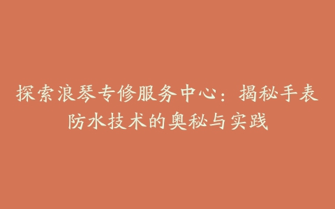 探索浪琴专修服务中心：揭秘手表防水技术的奥秘与实践