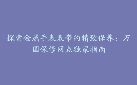 探索金属手表表带的精致保养：万国保修网点独家指南