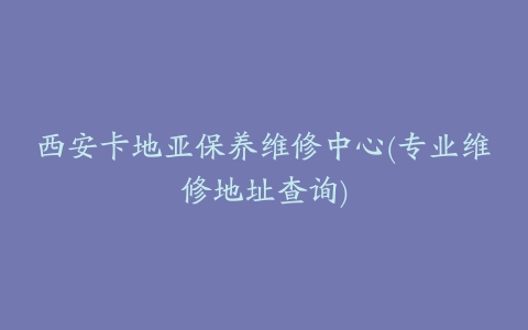 西安卡地亚保养维修中心(专业维修地址查询)