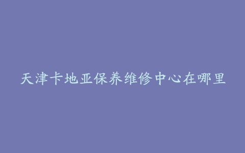 天津卡地亚保养维修中心在哪里