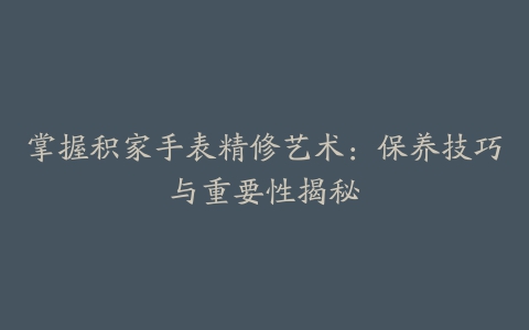 掌握积家手表精修艺术：保养技巧与重要性揭秘