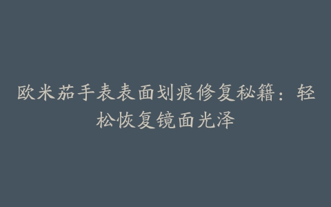 欧米茄手表表面划痕修复秘籍：轻松恢复镜面光泽