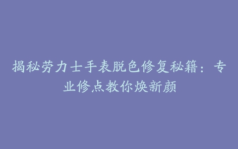 揭秘劳力士手表脱色修复秘籍：专业修点教你焕新颜