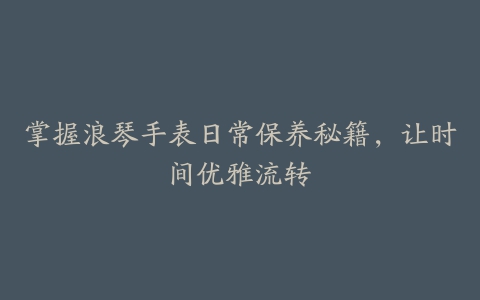 掌握浪琴手表日常保养秘籍，让时间优雅流转