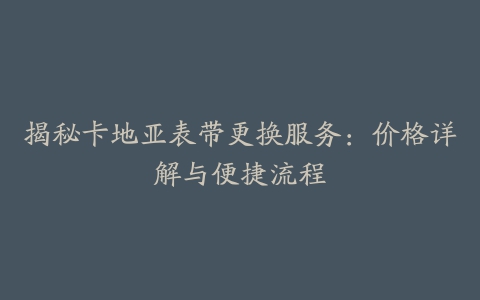 揭秘卡地亚表带更换服务：价格详解与便捷流程