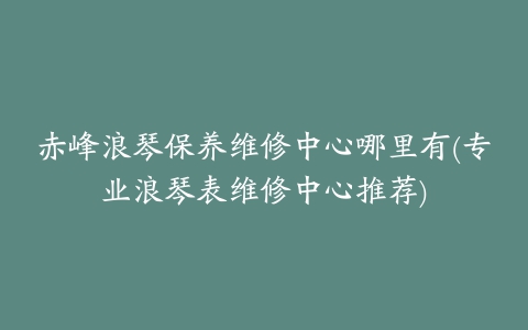 赤峰浪琴保养维修中心哪里有(专业浪琴表维修中心推荐)