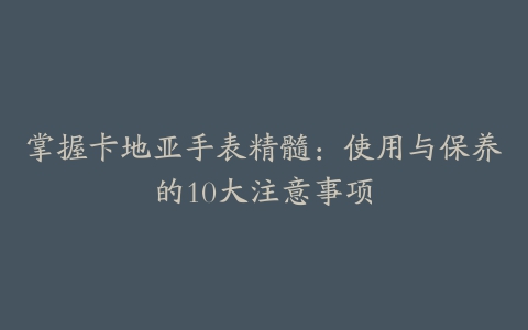 掌握卡地亚手表精髓：使用与保养的10大注意事项