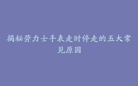 揭秘劳力士手表走时停走的五大常见原因