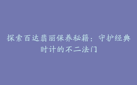 探索百达翡丽保养秘籍：守护经典时计的不二法门