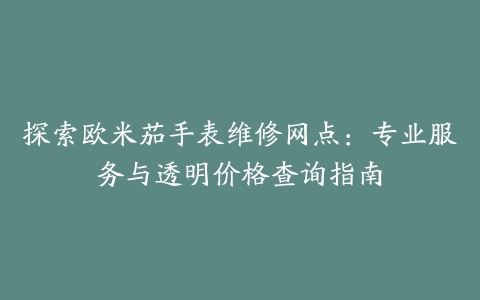 探索欧米茄手表维修网点：专业服务与透明价格查询指南