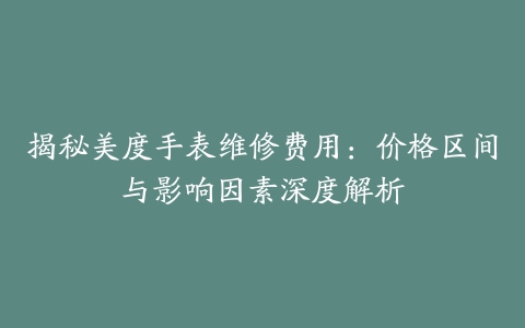 揭秘美度手表维修费用：价格区间与影响因素深度解析